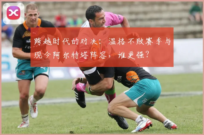 跨越时代的对决：温格不败赛季与现今阿尔特塔阵容，谁更强？