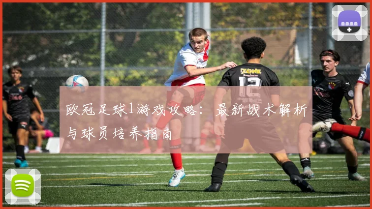 欧冠足球1游戏攻略：最新战术解析与球员培养指南