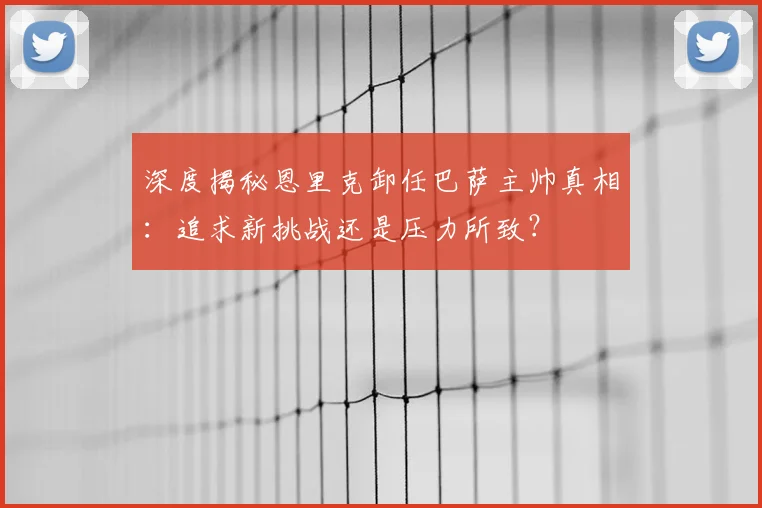深度揭秘恩里克卸任巴萨主帅真相：追求新挑战还是压力所致？