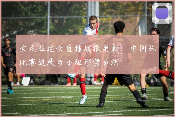 女足亚运会直播战报更新：中国队比赛进展与小组形势分析
