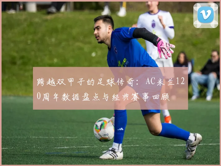跨越双甲子的足球传奇：AC米兰120周年数据盘点与经典赛事回顾