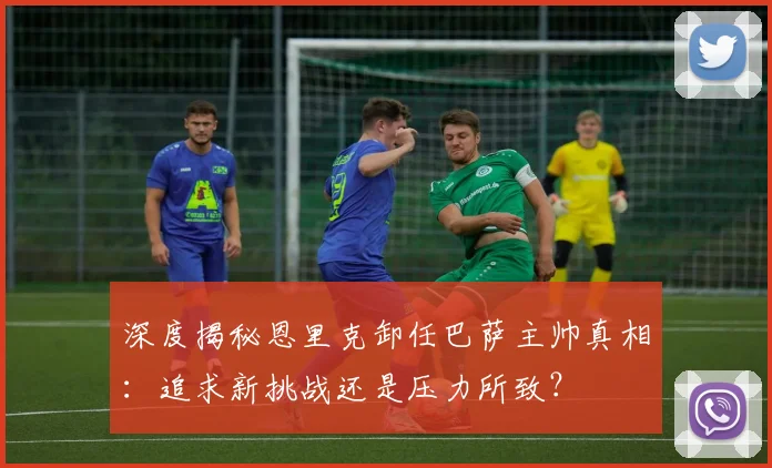 深度揭秘恩里克卸任巴萨主帅真相：追求新挑战还是压力所致？