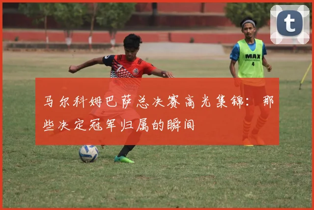 马尔科姆巴萨总决赛高光集锦：那些决定冠军归属的瞬间