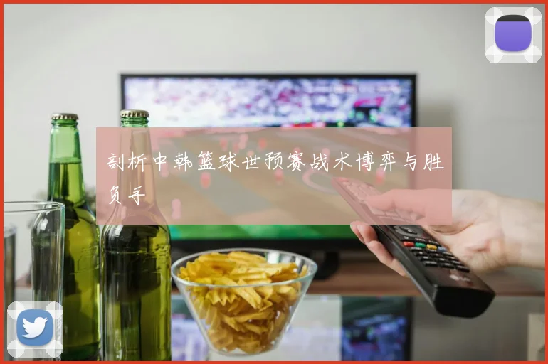 剖析中韩篮球世预赛战术博弈与胜负手