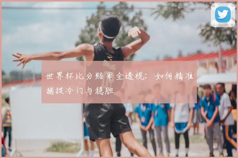 世界杯比分赔率全透视：如何精准捕捉冷门与稳胆