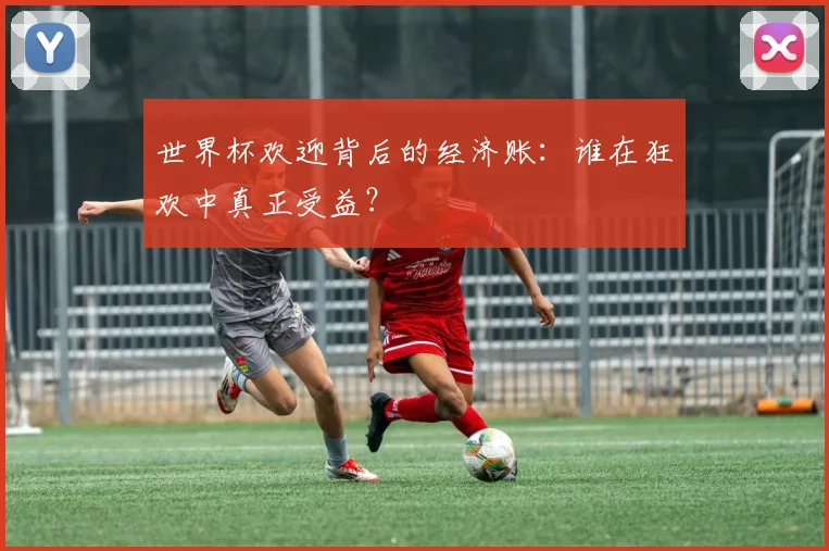 世界杯欢迎背后的经济账:谁在狂欢中真正受益?