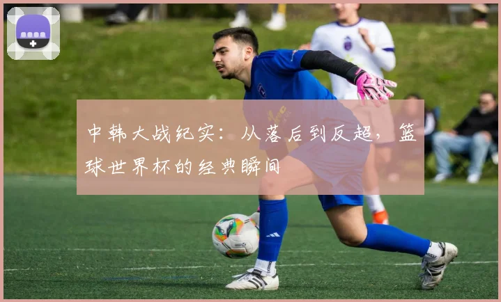 中韩大战纪实：从落后到反超，篮球世界杯的经典瞬间
