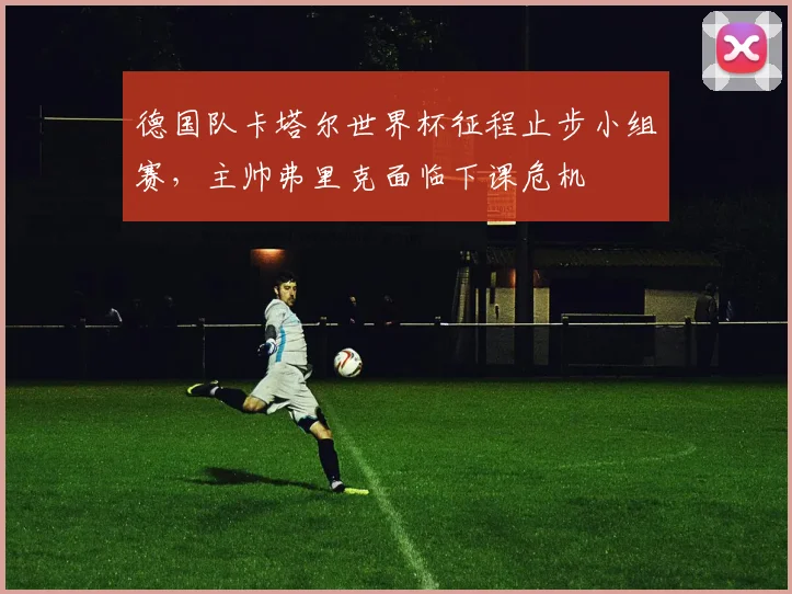 德国队卡塔尔世界杯征程止步小组赛,主帅弗里克面临下课危机