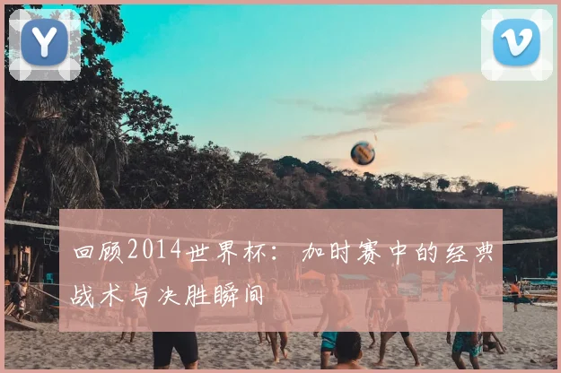 回顾2014世界杯：加时赛中的经典战术与决胜瞬间
