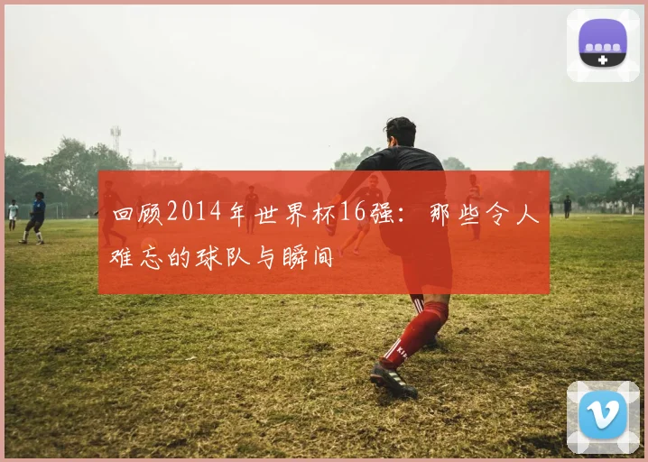 回顾2014年世界杯16强：那些令人难忘的球队与瞬间
