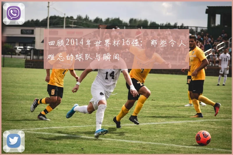 回顾2014年世界杯16强：那些令人难忘的球队与瞬间
