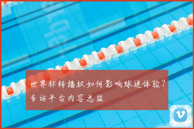 世界杯转播权如何影响球迷体验？专访平台内容总监