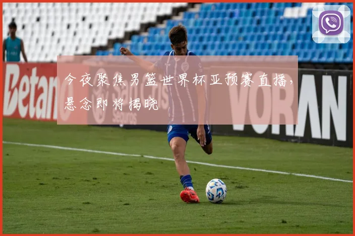 今夜聚焦男篮世界杯亚预赛直播，悬念即将揭晓