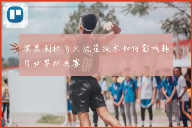 深度剖析飞火流星技术如何影响韩日世界杯决赛