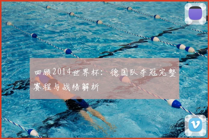 回顾2014世界杯：德国队夺冠完整赛程与战绩解析