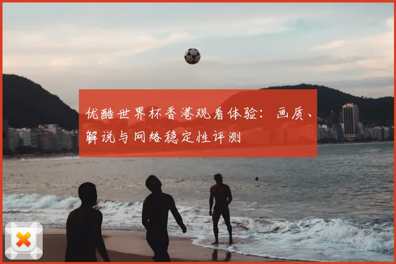优酷世界杯香港观看体验:画质、解说与网络稳定性评测