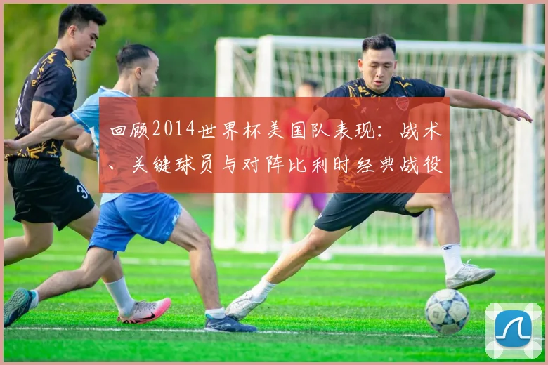 回顾2014世界杯美国队表现：战术、关键球员与对阵比利时经典战役