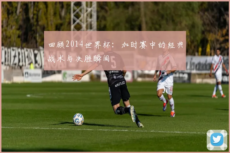 回顾2014世界杯：加时赛中的经典战术与决胜瞬间