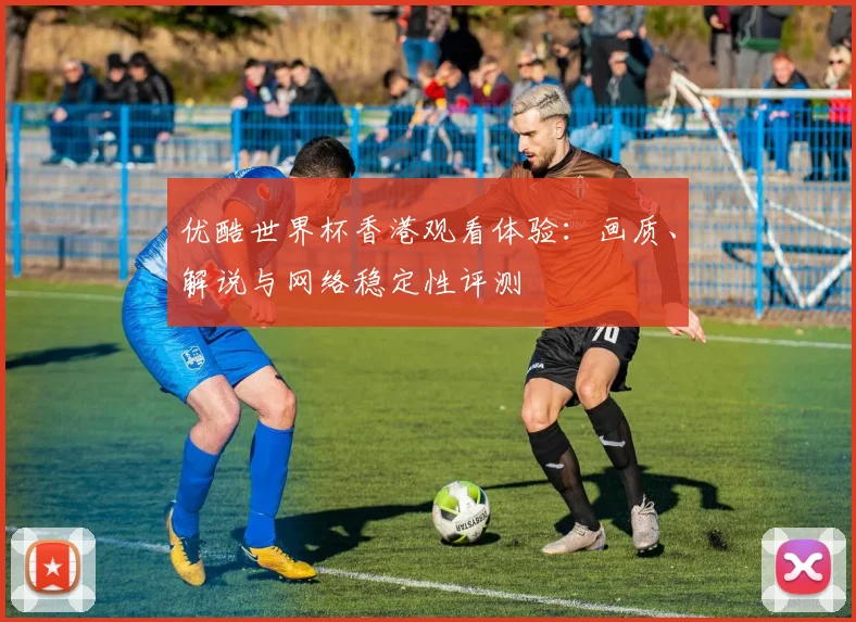 优酷世界杯香港观看体验:画质、解说与网络稳定性评测