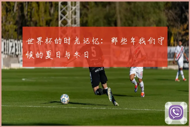 世界杯的时光记忆:那些年我们守候的夏日与冬日